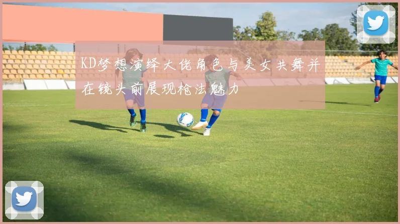 KD梦想演绎大佬角色与美女共舞并在镜头前展现枪法魅力