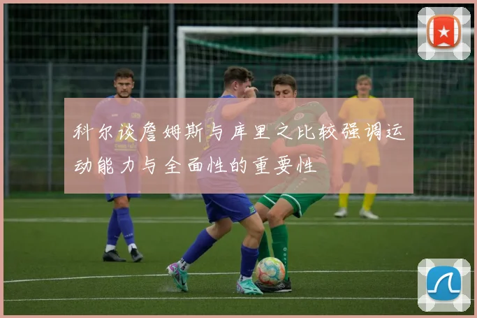 科尔谈詹姆斯与库里之比较强调运动能力与全面性的重要性