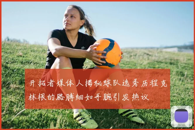 开拓者媒体人揭秘球队选秀历程克林根的胳膊细如手腕引发热议