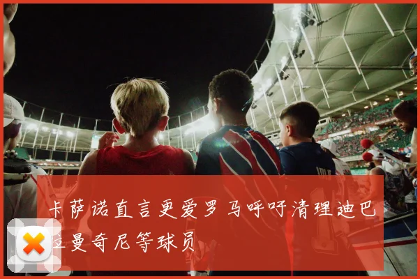 卡萨诺直言更爱罗马呼吁清理迪巴拉曼奇尼等球员