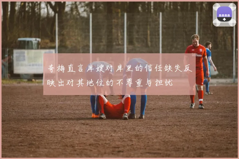夸梅直言库嫂对库里的信任缺失反映出对其地位的不尊重与担忧
