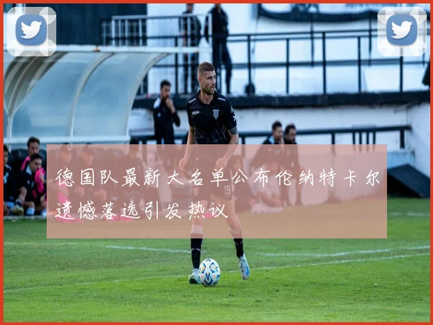 德国队最新大名单公布伦纳特卡尔遗憾落选引发热议