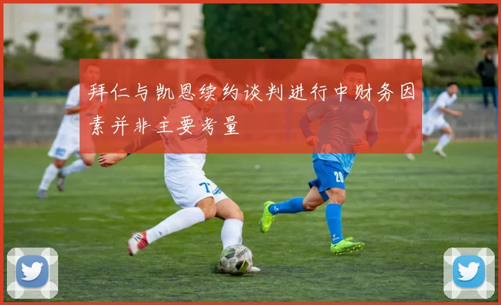 拜仁与凯恩续约谈判进行中财务因素并非主要考量