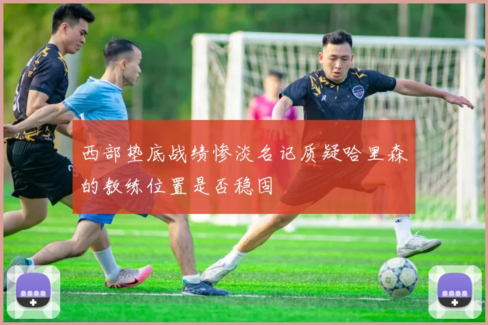 西部垫底战绩惨淡名记质疑哈里森的教练位置是否稳固