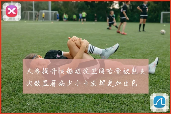 大洛提升快船进攻空间哈登被包夹次数显著减少小卡发挥更加出色