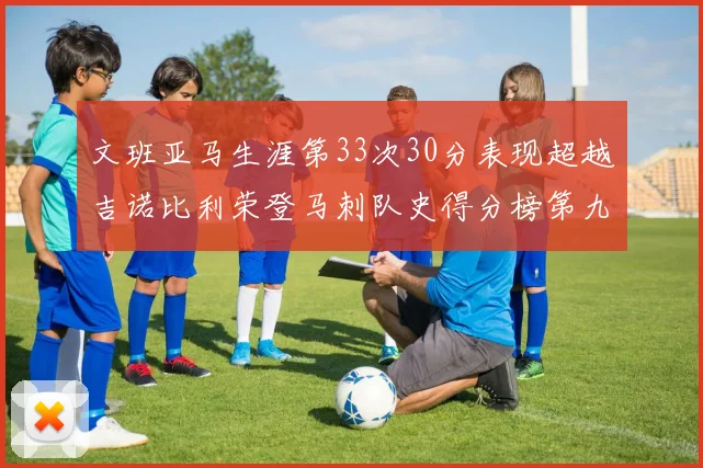 文班亚马生涯第33次30分表现超越吉诺比利荣登马刺队史得分榜第九位