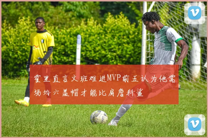 霍里直言文班难进MVP前五认为他需场均六盖帽才能比肩詹科鲨