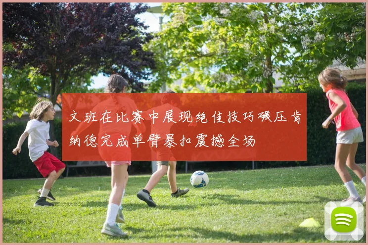 文班在比赛中展现绝佳技巧碾压肯纳德完成单臂暴扣震撼全场