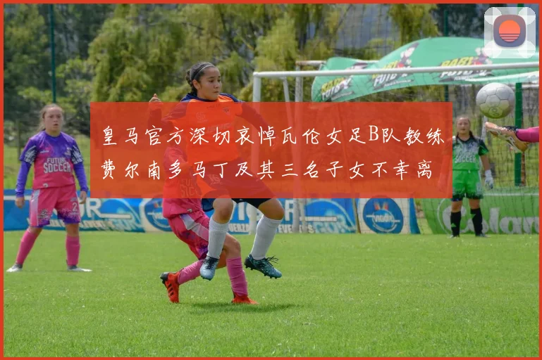 皇马官方深切哀悼瓦伦女足B队教练费尔南多马丁及其三名子女不幸离世