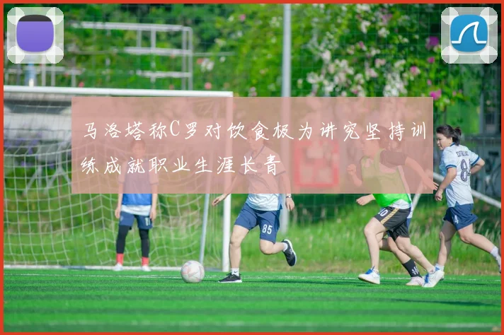 马洛塔称C罗对饮食极为讲究坚持训练成就职业生涯长青