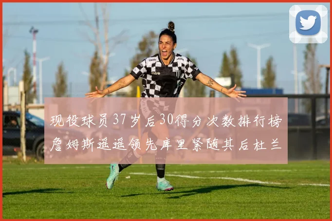 现役球员37岁后30得分次数排行榜詹姆斯遥遥领先库里紧随其后杜兰特位列第三