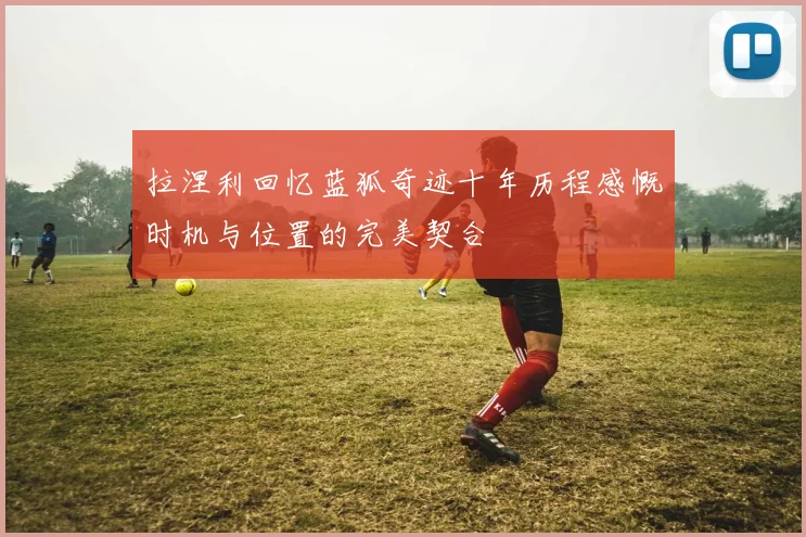 拉涅利回忆蓝狐奇迹十年历程感慨时机与位置的完美契合