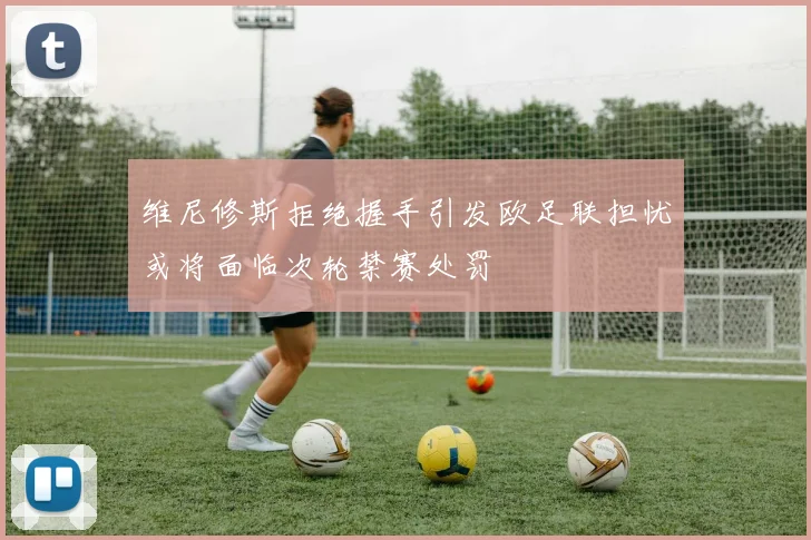 维尼修斯拒绝握手引发欧足联担忧或将面临次轮禁赛处罚