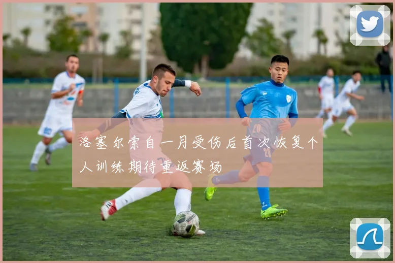 洛塞尔索自一月受伤后首次恢复个人训练期待重返赛场
