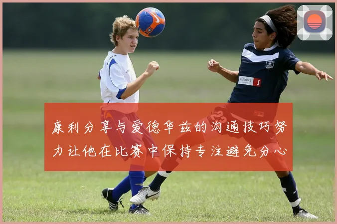 康利分享与爱德华兹的沟通技巧努力让他在比赛中保持专注避免分心