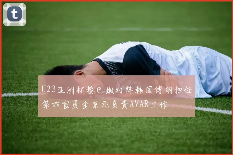 U23亚洲杯黎巴嫩对阵韩国傅明担任第四官员金京元负责AVAR工作