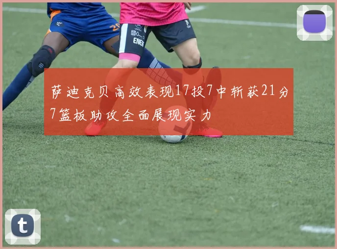 萨迪克贝高效表现17投7中斩获21分7篮板助攻全面展现实力