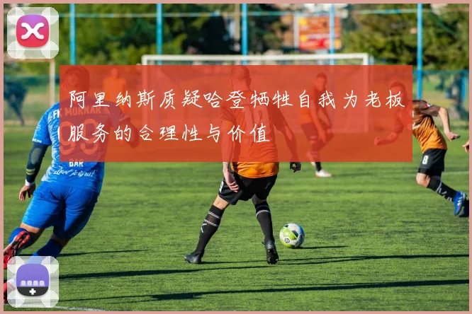 阿里纳斯质疑哈登牺牲自我为老板服务的合理性与价值