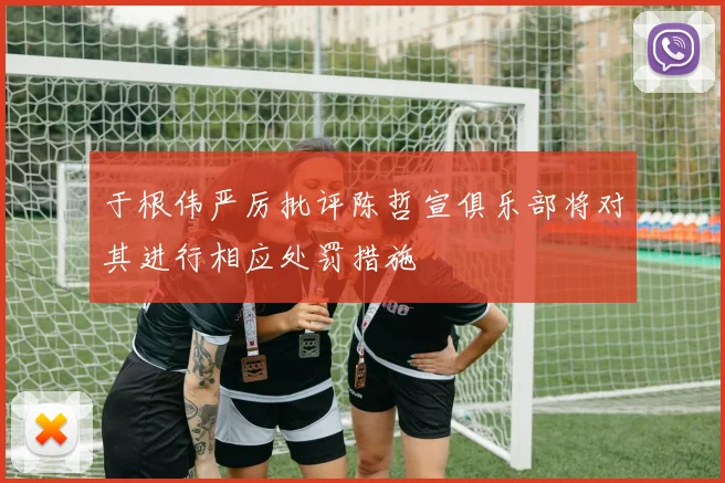 于根伟严厉批评陈哲宣俱乐部将对其进行相应处罚措施