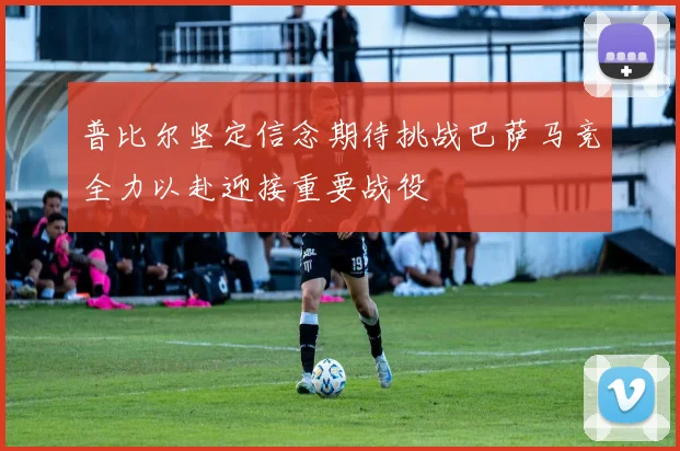 普比尔坚定信念期待挑战巴萨马竞全力以赴迎接重要战役
