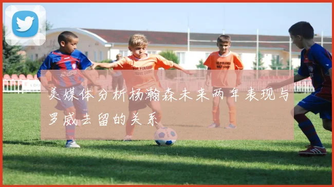 美媒体分析杨瀚森未来两年表现与罗威去留的关系