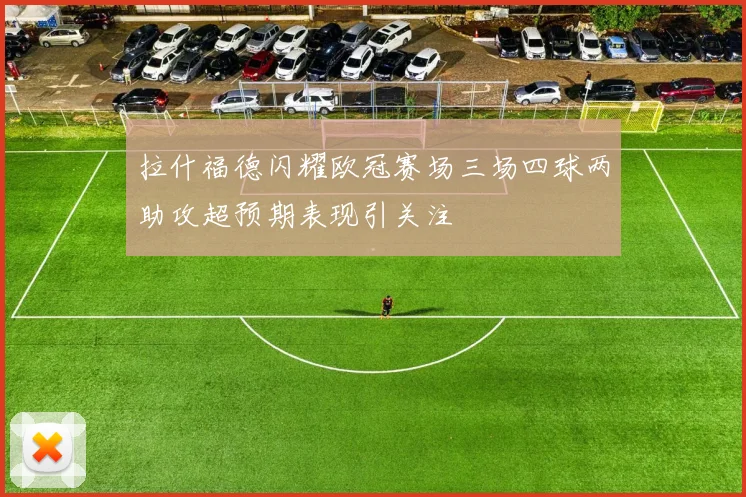 拉什福德闪耀欧冠赛场三场四球两助攻超预期表现引关注