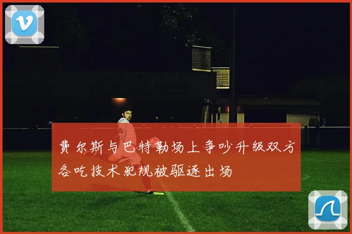 费尔斯与巴特勒场上争吵升级双方各吃技术犯规被驱逐出场